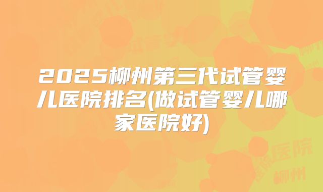 2025柳州第三代试管婴儿医院排名(做试管婴儿哪家医院好)