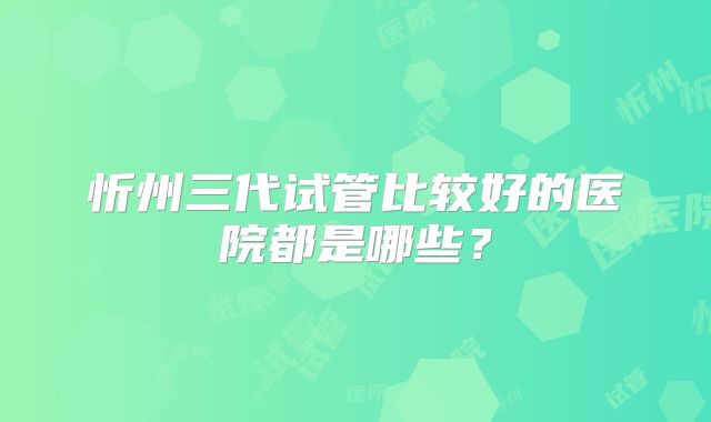 忻州三代试管比较好的医院都是哪些?