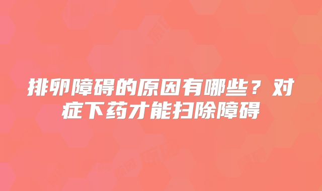 排卵障碍的原因有哪些?对症下药才能扫除障碍