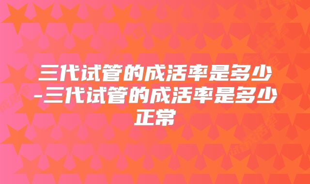 三代试管的成活率是多少-三代试管的成活率是多少正常