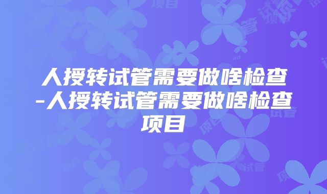 人授转试管需要做啥检查-人授转试管需要做啥检查项目