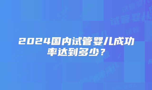 2024国内试管婴儿成功率达到多少？