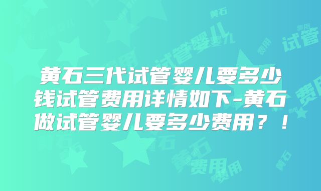 黄石三代试管婴儿要多少钱试管费用详情如下-黄石做试管婴儿要多少费用？！