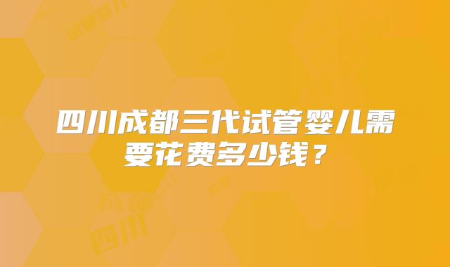 四川成都三代试管婴儿需要花费多少钱？