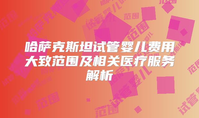 哈萨克斯坦试管婴儿费用大致范围及相关医疗服务解析