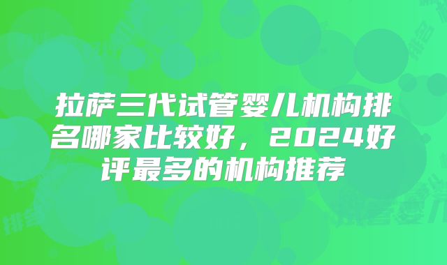 拉萨三代试管婴儿机构排名哪家比较好，2024好评最多的机构推荐