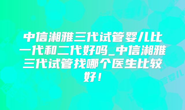 中信湘雅三代试管婴儿比一代和二代好吗_中信湘雅三代试管找哪个医生比较好！
