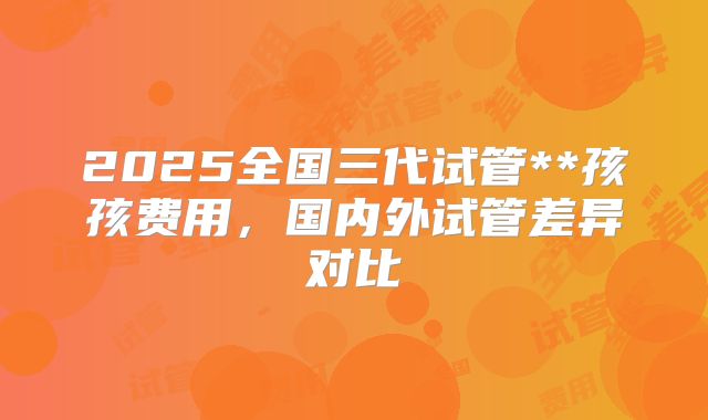 2025全国三代试管**孩孩费用,国内外试管差异对比