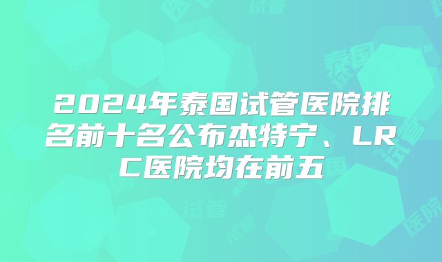 2024年泰国试管医院排名前十名公布杰特宁、LRC医院均在前五