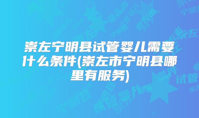 崇左宁明县试管婴儿需要什么条件(崇左市宁明县哪里有服务)
