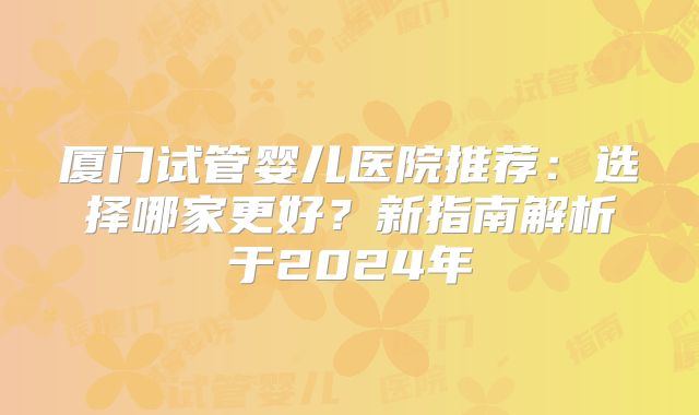 厦门试管婴儿医院推荐：选择哪家更好？新指南解析于2024年