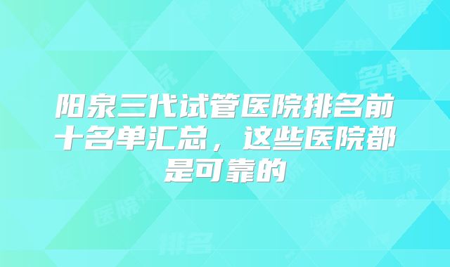 阳泉三代试管医院排名前十名单汇总，这些医院都是可靠的