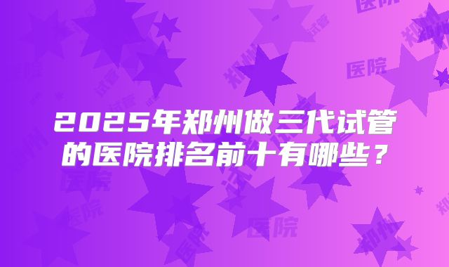2025年郑州做三代试管的医院排名前十有哪些？