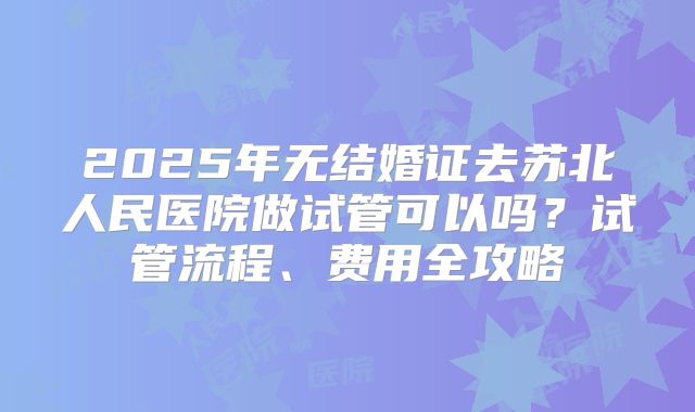 2025年无结婚证去苏北人民医院做试管可以吗?试管流程、费用全攻略