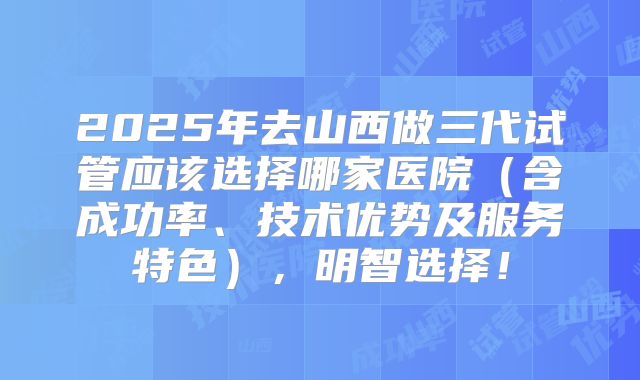 2025年去山西做三代试管应该选择哪家医院（含成功率、技术优势及服务特色），明智选择！