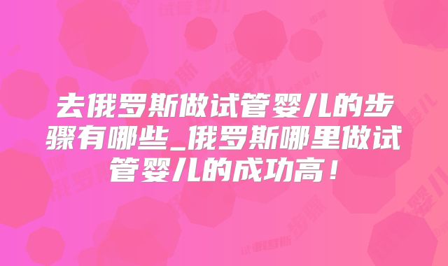 去俄罗斯做试管婴儿的步骤有哪些_俄罗斯哪里做试管婴儿的成功高!
