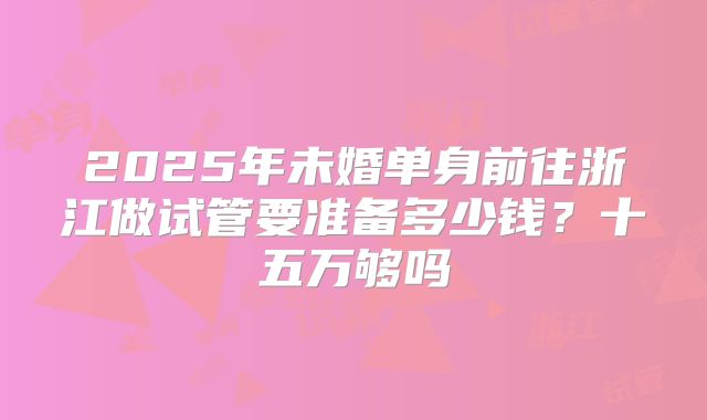 2025年未婚单身前往浙江做试管要准备多少钱？十五万够吗