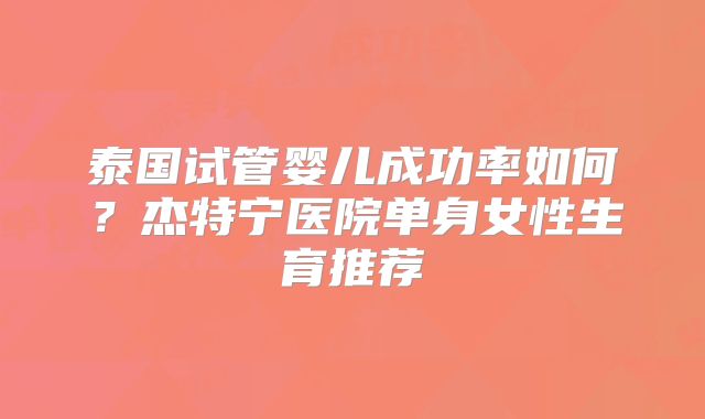 泰国试管婴儿成功率如何？杰特宁医院单身女性生育推荐
