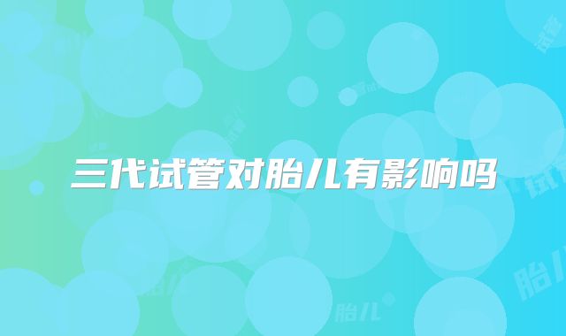 三代试管对胎儿有影响吗