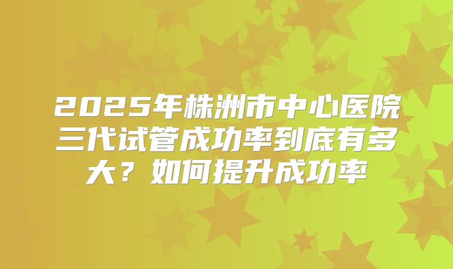 2025年株洲市中心医院三代试管成功率到底有多大？如何提升成功率