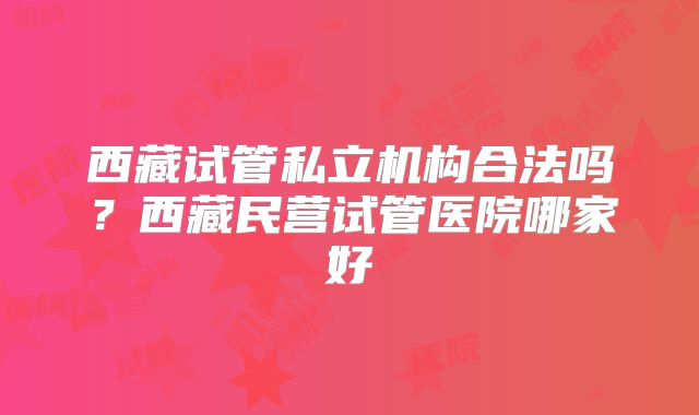 西藏试管私立机构合法吗？西藏民营试管医院哪家好