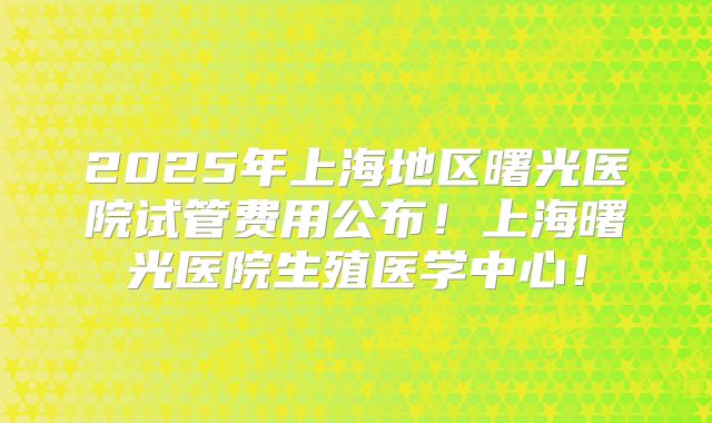 2025年上海地区曙光医院试管费用公布!上海曙光医院生殖医学中心!
