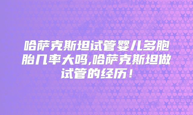哈萨克斯坦试管婴儿多胞胎几率大吗,哈萨克斯坦做试管的经历！