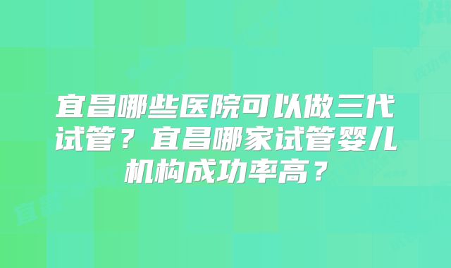 宜昌哪些医院可以做三代试管？宜昌哪家试管婴儿机构成功率高？