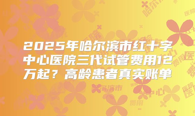 2025年哈尔滨市红十字中心医院三代试管费用12万起？高龄患者真实账单