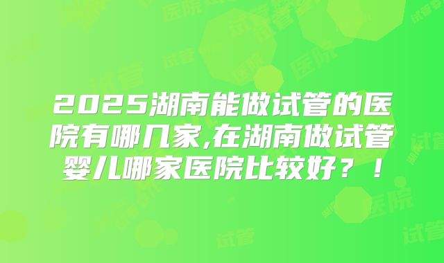 2025湖南能做试管的医院有哪几家,在湖南做试管婴儿哪家医院比较好？！