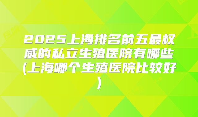 2025上海排名前五最权威的私立生殖医院有哪些(上海哪个生殖医院比较好)