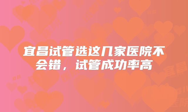 宜昌试管选这几家医院不会错，试管成功率高