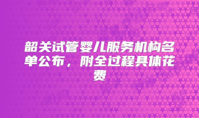 韶关试管婴儿服务机构名单公布，附全过程具体花费