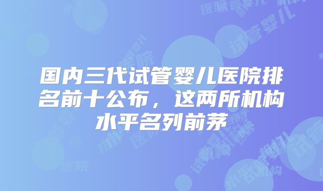 国内三代试管婴儿医院排名前十公布，这两所机构水平名列前茅