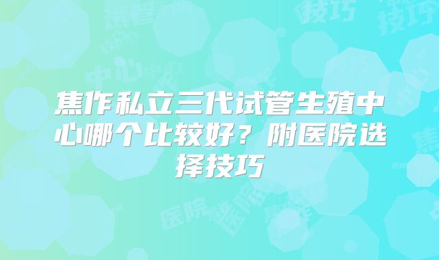 焦作私立三代试管生殖中心哪个比较好？附医院选择技巧