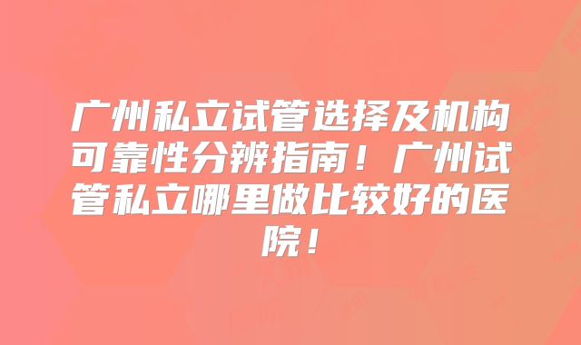 广州私立试管选择及机构可靠性分辨指南！广州试管私立哪里做比较好的医院！