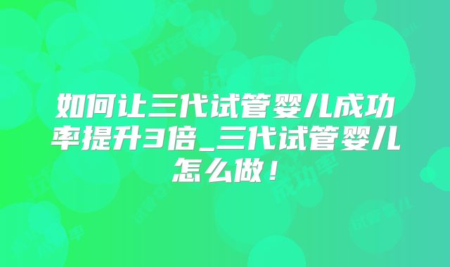 如何让三代试管婴儿成功率提升3倍_三代试管婴儿怎么做！