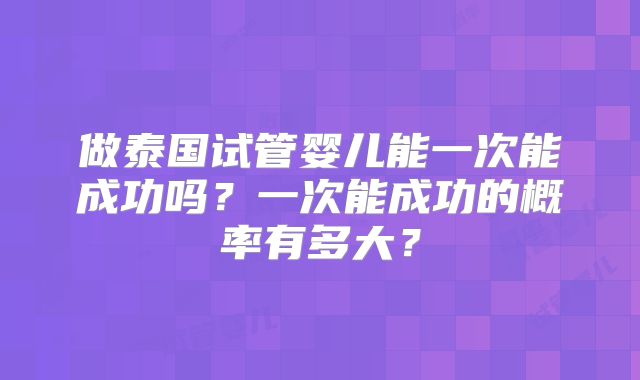 做泰国试管婴儿能一次能成功吗？一次能成功的概率有多大？