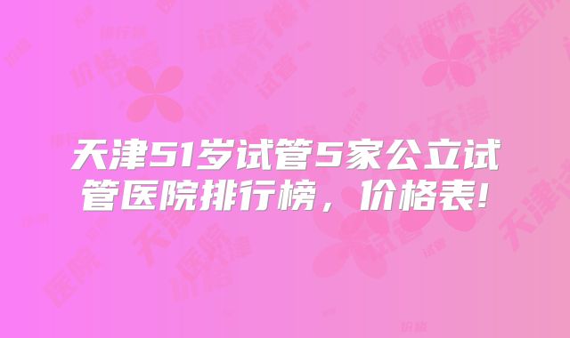 天津51岁试管5家公立试管医院排行榜，价格表!