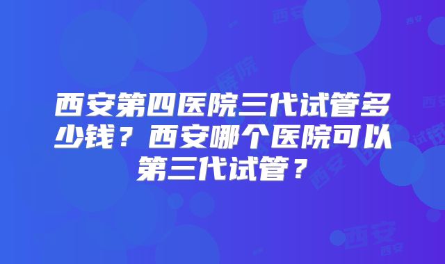 西安第四医院三代试管多少钱？西安哪个医院可以第三代试管？