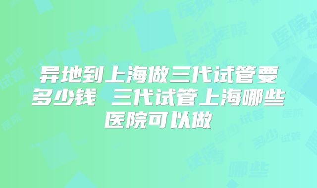 异地到上海做三代试管要多少钱 三代试管上海哪些医院可以做