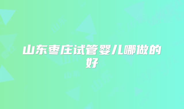 山东枣庄试管婴儿哪做的好
