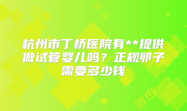杭州市丁桥医院有**提供做试管婴儿吗?正规卵子需要多少钱