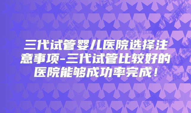 三代试管婴儿医院选择注意事项-三代试管比较好的医院能够成功率完成!