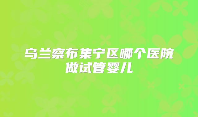 乌兰察布集宁区哪个医院做试管婴儿