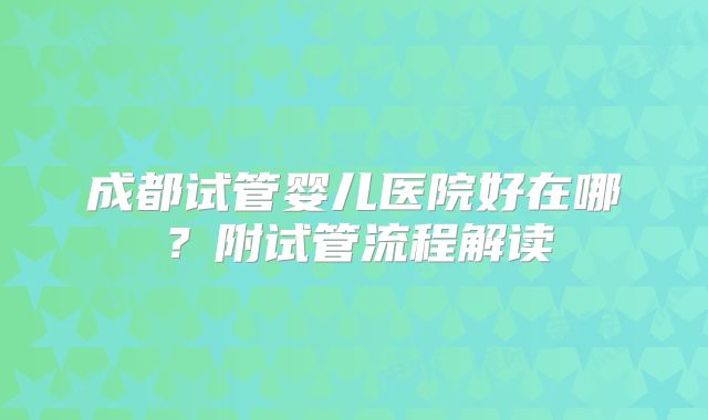 成都试管婴儿医院好在哪？附试管流程解读