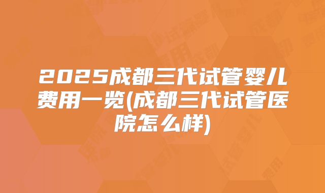 2025成都三代试管婴儿费用一览(成都三代试管医院怎么样)