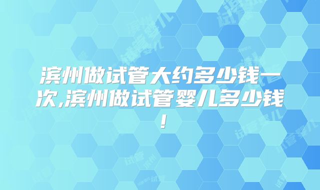 滨州做试管大约多少钱一次,滨州做试管婴儿多少钱！