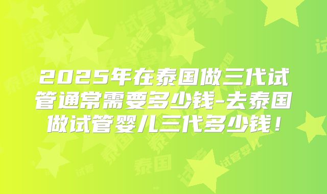 2025年在泰国做三代试管通常需要多少钱-去泰国做试管婴儿三代多少钱!