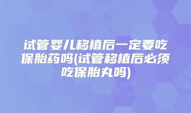 试管婴儿移植后一定要吃保胎药吗(试管移植后必须吃保胎丸吗)